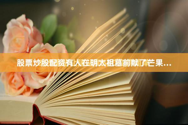 股票炒股配资有人在明太祖墓前献了芒果...