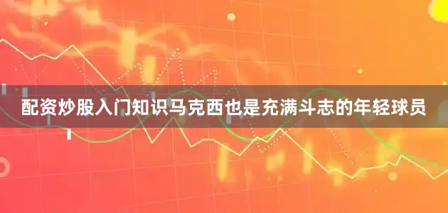 配资炒股入门知识马克西也是充满斗志的年轻球员