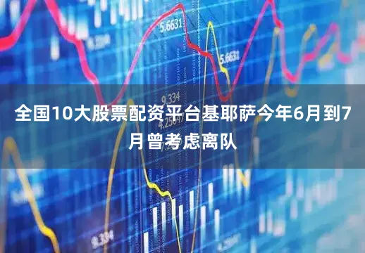 全国10大股票配资平台基耶萨今年6月到7月曾考虑离队