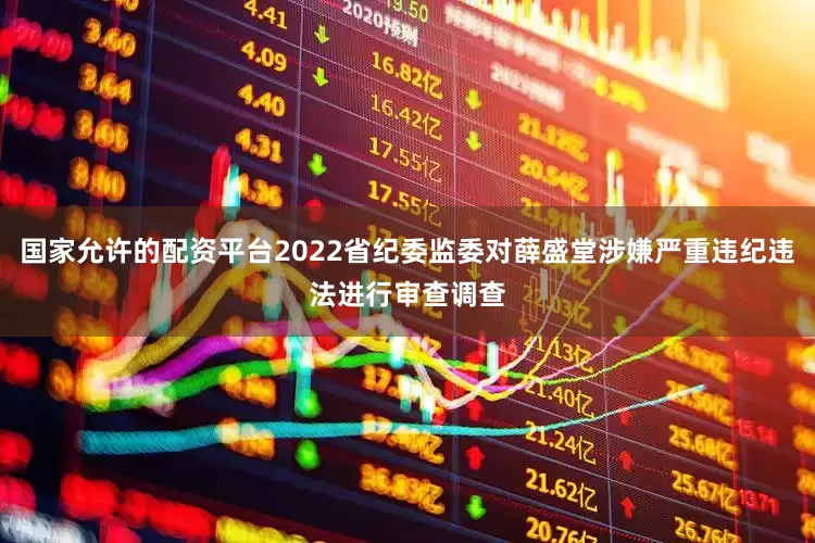 国家允许的配资平台2022省纪委监委对薛盛堂涉嫌严重违纪违法进行审查调查