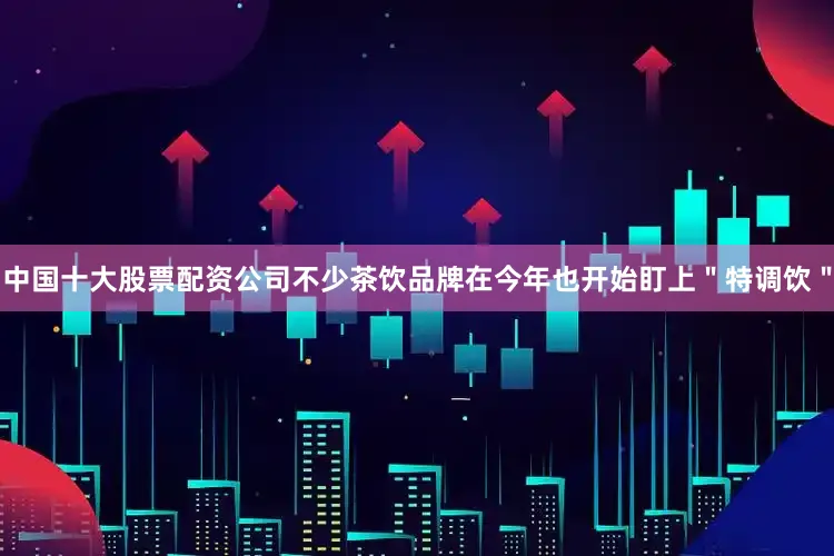 中国十大股票配资公司不少茶饮品牌在今年也开始盯上＂特调饮＂